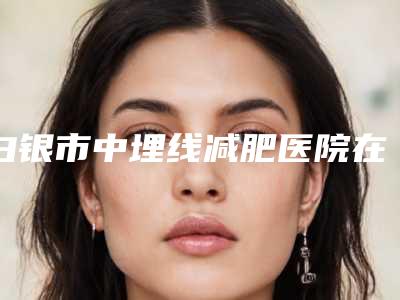 白银市中埋线减肥医院在榜清单前十位点评-白眼星灿医疗美容整形诊所连续上榜