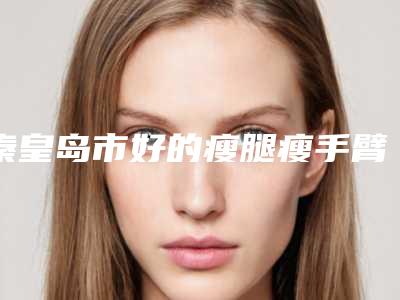 秦皇岛市好的瘦腿瘦手臂的医院(秦皇岛百惠医疗美容诊所口碑都不错)