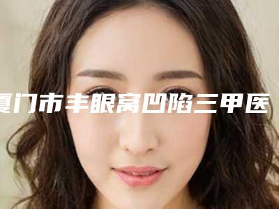 厦门市丰眼窝凹陷三甲医院哪家实力好-厦门解放军174医院烧伤整形科做过说恢复期短