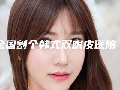 全国割个韩式双眼皮医院排行前二十强全新发布-排行榜前三私立领衔