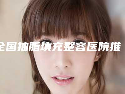 全国抽脂填充整容医院推荐：抽脂填充整容医院前50佳哪个做的好