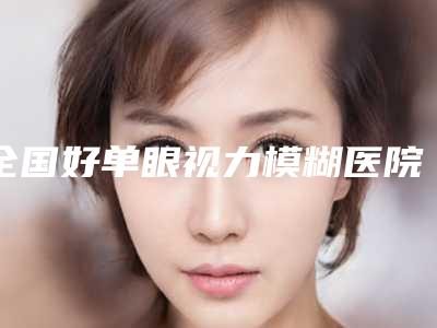 全国好单眼视力模糊医院：单眼视力模糊医院前50位名单专个精选