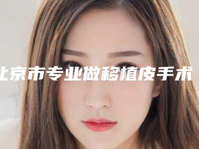 北京市专业做移植皮手术医院排名前十位-中国人民解放军总医院（北京301医院）价格及案例在线免费查询