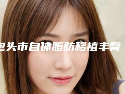 包头市自体脂肪移植丰臀术费用表明细新版在线一览(自体脂肪移植丰臀术均价为：17965元)