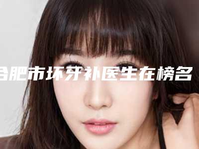 合肥市坏牙补医生在榜名单前十名汇总盘点-合肥市坏牙补口腔医生