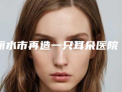 丽水市再造一只耳朵医院排名榜前十优先发布-丽水辰姿医疗美容诊所看谁更胜一筹