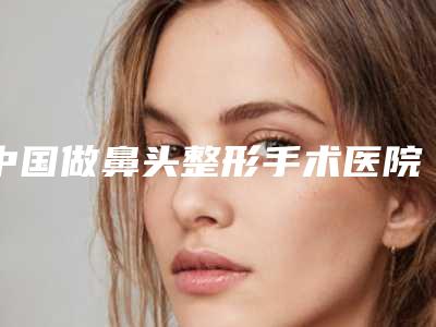 中国做鼻头整形手术医院哪家强：做鼻头整形手术医院top50强权威资料