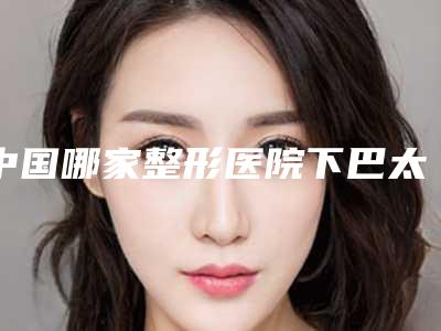 中国哪家整形医院下巴太长整形比较好：下巴太长整形医院top50强权威预测
