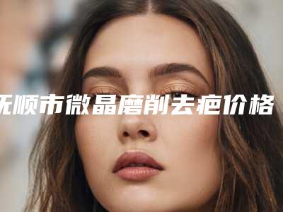抚顺市微晶磨削去疤价格(收费标准)新版2025优惠全览(微晶磨削去疤均价为：14315元)