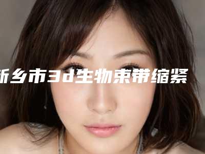 新乡市3d生物束带缩紧医院排行口碑机构评测-新乡医学院三附院整形美容科效果优势尽显