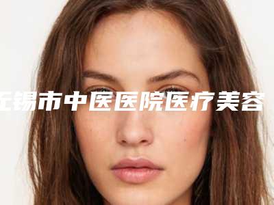 无锡市中医医院医疗美容科,无锡艾莉薇医疗美容你比较看好哪一家