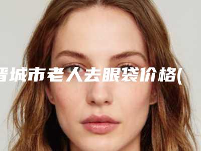晋城市老人去眼袋价格(费用)清单正规人气来了-晋城市老人去眼袋手术方法及价格介绍