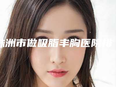 株洲市做吸脂丰胸医院排行十强哪家权威（株洲市做吸脂丰胸整形医院）