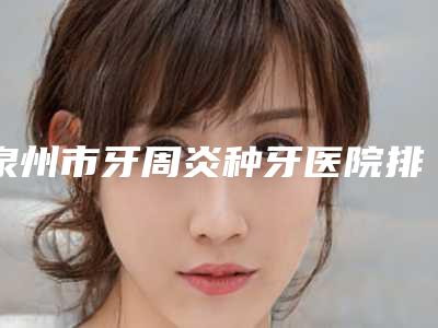 泉州市牙周炎种牙医院排行榜前10推荐榜单一览（泉州市牙周炎种牙口腔医院不吹不黑进来了解）