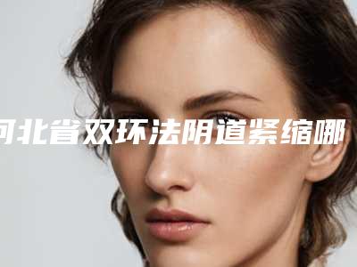 河北省双环法阴道紧缩哪个整形医院安全(衡水唯美医疗美容门诊部实力入围)