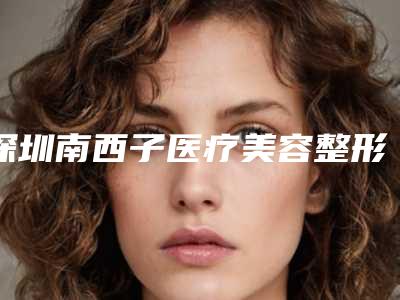 深圳南西子医疗美容整形医院,深圳禾丽医疗美容整形门诊部看哪家医院技术好