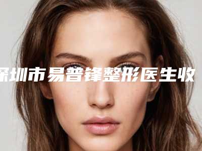 深圳市易普锋整形医生收费明细2025靠谱来咯