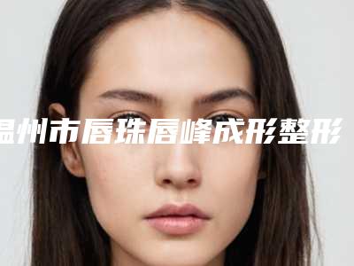 温州市唇珠唇峰成形整形美容中心价格表曝光(10月-4月唇珠唇峰成形均价为：2932元)