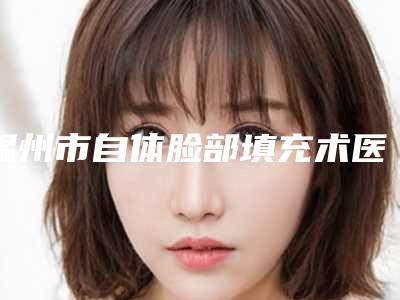 温州市自体脸部填充术医院上榜名单名单震撼发布（温州市自体脸部填充术整形医院）