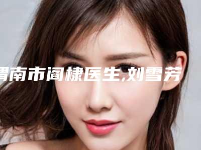 渭南市阎棣医生,刘雪芳医生技术实力、口碑评价、价格表PK