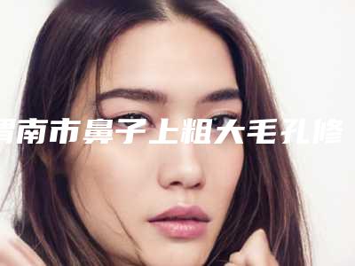 渭南市鼻子上粗大毛孔修复收费标准全新透析-渭南市鼻子上粗大毛孔修复哪里有优惠