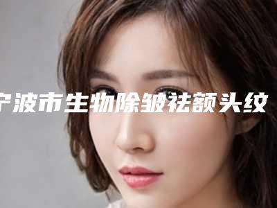 宁波市生物除皱祛额头纹医院在榜名单公认推荐（宁波市生物除皱祛额头纹整形医院）