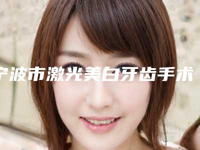 宁波市激光美白牙齿手术医院在榜名单清单出炉（宁波市激光美白牙齿手术口腔医院当地出名靠谱的医美）