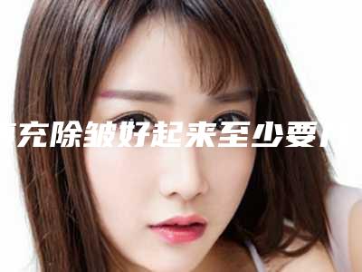 填充除皱好起来至少要几个月,哪家医院除皱整形好