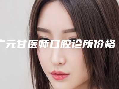 广元甘医师口腔诊所价格收费表完整新鲜出炉附大暴牙案例