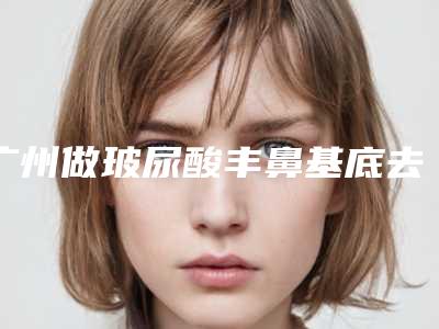 广州做玻尿酸丰鼻基底去哪个医院最好？