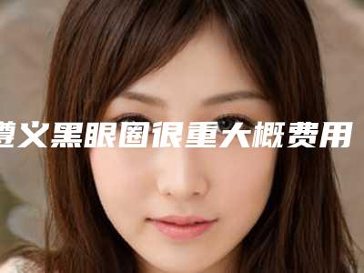 遵义黑眼圈很重大概费用是多少啊