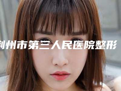 荆州市第三人民医院整形科报价-价格(价目)新编2025热门拔草