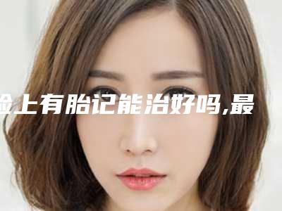 脸上有胎记能治好吗,最有福气的10处胎记