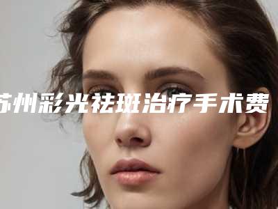 苏州彩光祛斑治疗手术费用多少呢-苏州彩光祛斑治疗整形管用吗费用多少