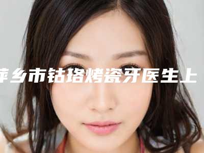 萍乡市钴珞烤瓷牙医生上榜名单前十谁个技术好-萍乡市张志成口腔医生