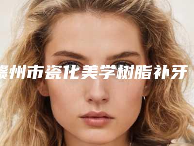 赣州市瓷化美学树脂补牙2025价格表热心推荐-赣州市瓷化美学树脂补牙价格