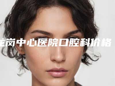 龙岗中心医院口腔科价格表信息-前牙美学树脂2169-9739元
