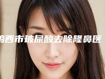 鸡西市玻尿酸去除隆鼻医院在榜名单前十佳实查（鸡西市玻尿酸去除隆鼻整形医院）