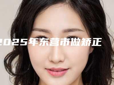 2025年东营市做矫正牙齿医院排行榜前十名哪个比较靠谱-东营市做矫正牙齿口腔医院