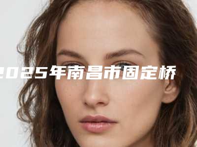 2025年南昌市固定桥义齿医院排名榜前十名名单专家精选-红谷滩慈尔口腔门诊部是技术派