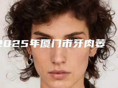 2025年厦门市牙肉萎缩医院在榜清单前十强是哪几家-厦门市牙肉萎缩口腔医院