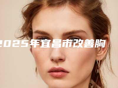 2025年宜昌市改善胸部下垂整形医院排名榜点击收藏