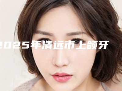 2025年清远市上颌牙拔除术医院排名大汇总-清远市上颌牙拔除术口腔医院