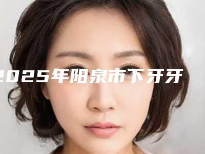 2025年阳泉市下牙牙根外露医院排名前十位评价极高-阳泉市下牙牙根外露口腔医院