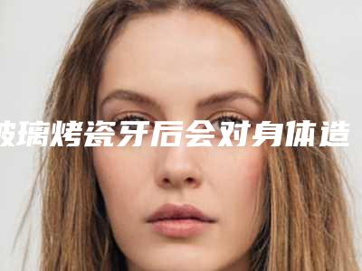 玻璃烤瓷牙后会对身体造成伤害么