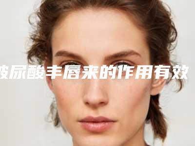 玻尿酸丰唇来的作用有效时间是多久