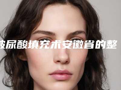 玻尿酸填充术安徽省的整形医院(滁州芯美昕医疗美容2025价格表清单透明)