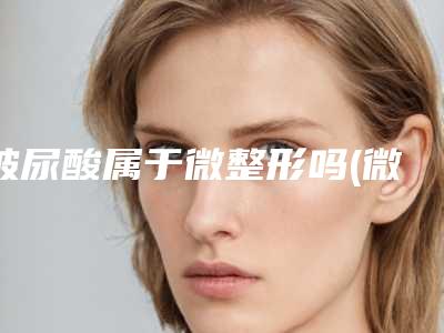 玻尿酸属于微整形吗(微整玻尿酸有什么牌子)