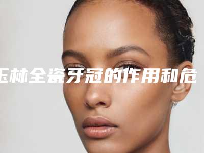 玉林全瓷牙冠的作用和危害有哪些