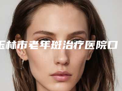 玉林市老年斑治疗医院口碑排行终于发了(玉林市老年斑治疗整形医院)